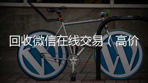 回收微信在线长期收购微信号交易（高价回收微信平台）